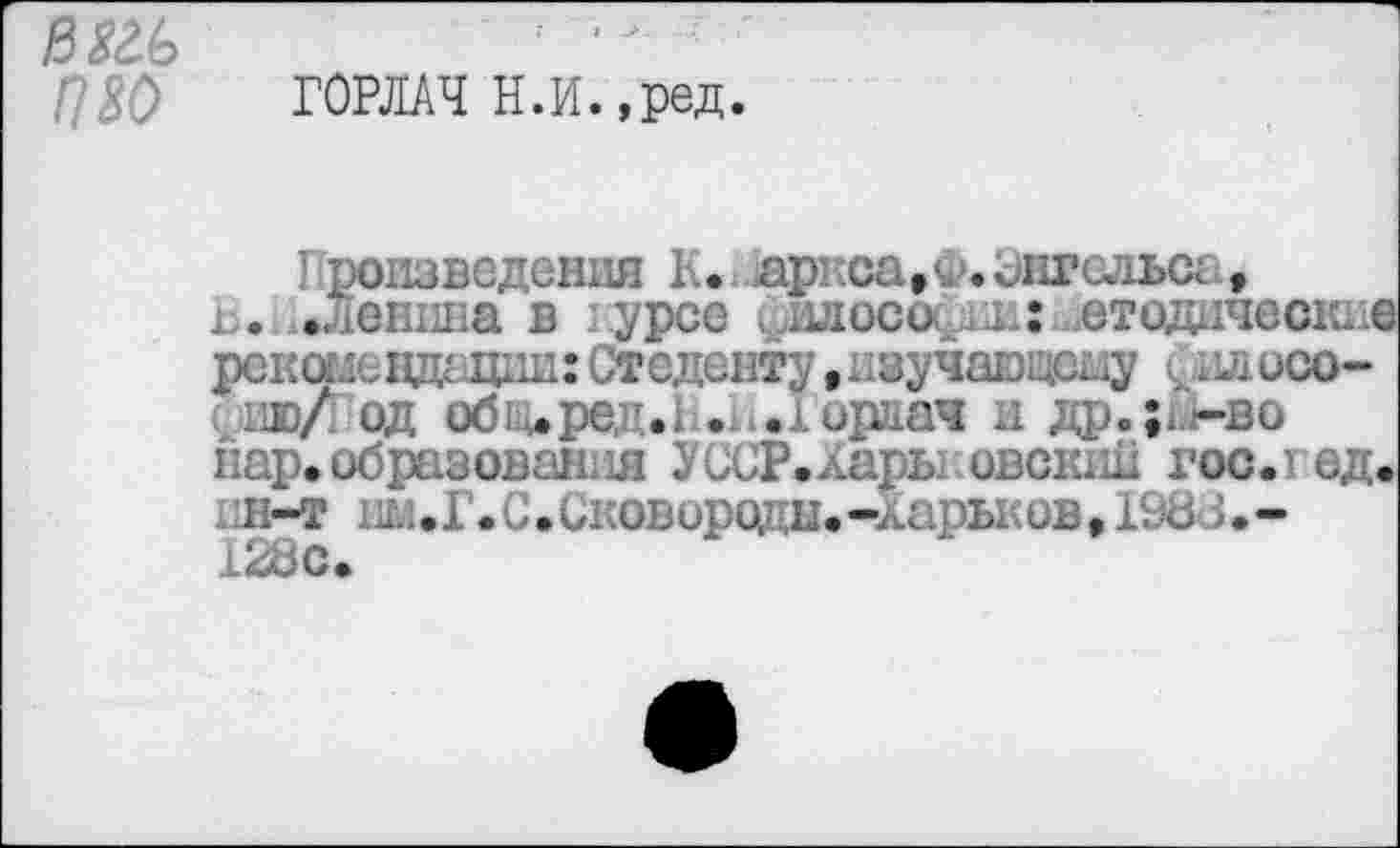 ﻿ß№>	;	-
ГОРЛАЧ Н.И.,ред.
Произведения К. яриса,^.Энгельса, В. .Ленина в lypce ил оси ш: .етодические рекомендации: Стсденту,изучающему йилосо-ию/ од об; .ре . . .юрлач и др.;и-во нар. образована УССР.Хары овскик гос. ед.
Н-Т	.С.Сковороды.-хары.ив, 19d J.-
128с.